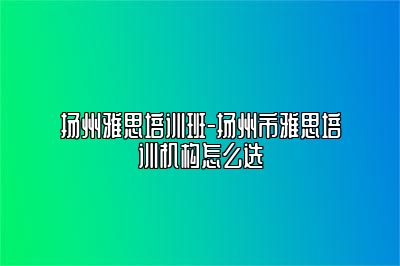 扬州雅思培训班-扬州市雅思培训机构怎么选