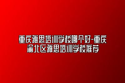 重庆雅思培训学校哪个好-重庆渝北区雅思培训学校推荐