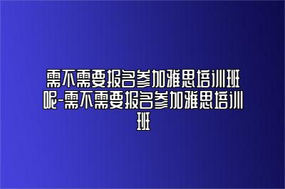 需不需要报名参加雅思培训班呢-需不需要报名参加雅思培训班