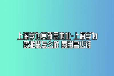 上海学为贵雅思地址-上海学为贵雅思怎么样 费用多少钱