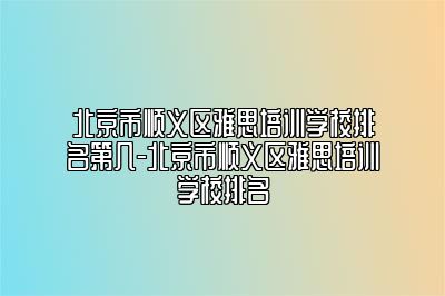 北京市顺义区雅思培训学校排名第几-北京市顺义区雅思培训学校排名