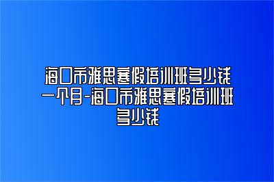 海口市雅思寒假培训班多少钱一个月-海口市雅思寒假培训班多少钱