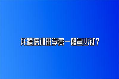 托福培训班学费一般多少钱？