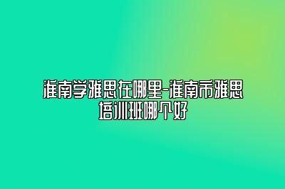 淮南学雅思在哪里-淮南市雅思培训班哪个好