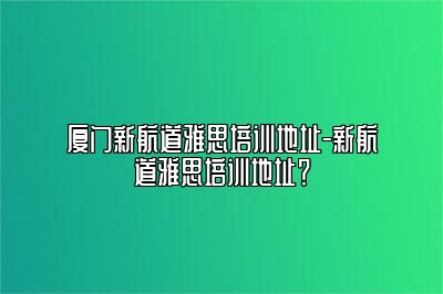 厦门新航道雅思培训地址-新航道雅思培训地址？