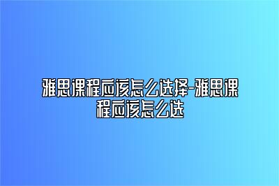 雅思课程应该怎么选择-雅思课程应该怎么选