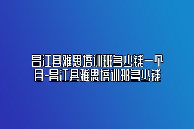 昌江县雅思培训班多少钱一个月-昌江县雅思培训班多少钱