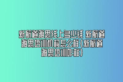 新航道雅思线上多少钱 新航道雅思培训机构怎么样(新航道雅思培训咋样)