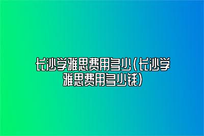 长沙学雅思费用多少(长沙学雅思费用多少钱)