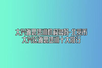 大兴雅思培训机构多吗-北京市大兴区雅思培训十大排行