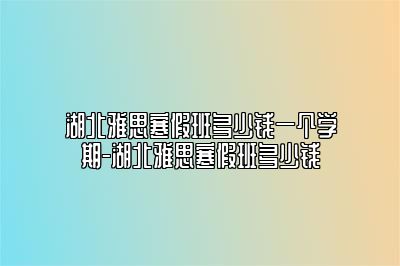 湖北雅思寒假班多少钱一个学期-湖北雅思寒假班多少钱