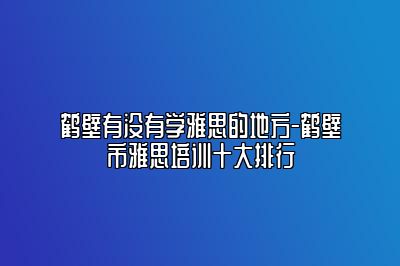 鹤壁有没有学雅思的地方-鹤壁市雅思培训十大排行