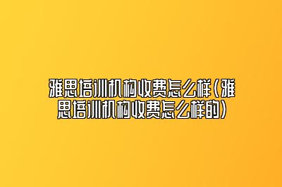 雅思培训机构收费怎么样(雅思培训机构收费怎么样的)