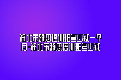 淮北市雅思培训班多少钱一个月-淮北市雅思培训班多少钱