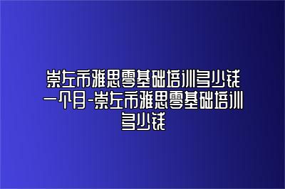 崇左市雅思零基础培训多少钱一个月-崇左市雅思零基础培训多少钱