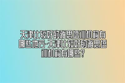 天津比较好的雅思培训机构有哪些地方-天津比较好的雅思培训机构有哪些？