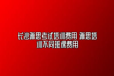 长沙雅思考试培训费用 雅思培训不同班课费用