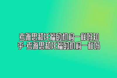 考雅思和托福的机构一样吗知乎-考雅思和托福的机构一样吗