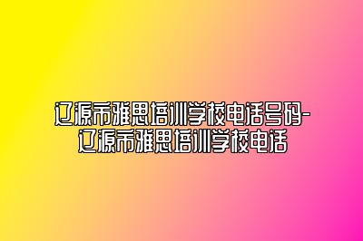 辽源市雅思培训学校电话号码-辽源市雅思培训学校电话
