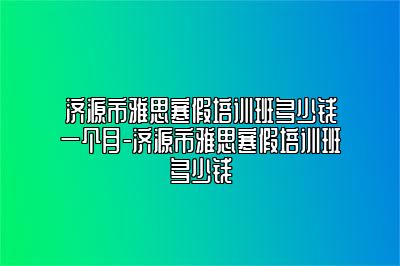 济源市雅思寒假培训班多少钱一个月-济源市雅思寒假培训班多少钱