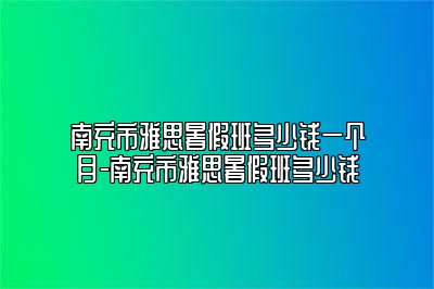 南充市雅思暑假班多少钱一个月-南充市雅思暑假班多少钱