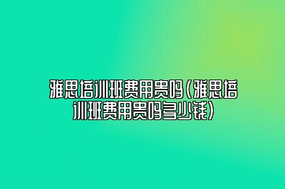 雅思培训班费用贵吗(雅思培训班费用贵吗多少钱)