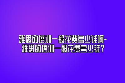 雅思的培训一般花费多少钱啊-雅思的培训一般花费多少钱？