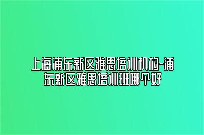 上海浦东新区雅思培训机构-浦东新区雅思培训班哪个好