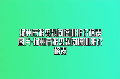扬州市雅思封闭培训班价格表图片-扬州市雅思封闭培训班价格表