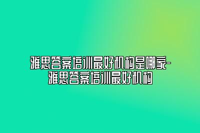 雅思答案培训最好机构是哪家-雅思答案培训最好机构