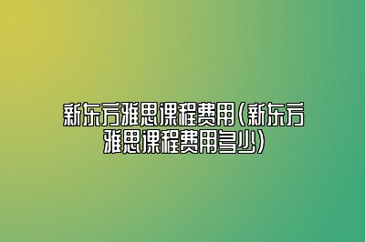 新东方雅思课程费用(新东方雅思课程费用多少)