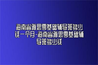 海南省雅思零基础辅导班多少钱一个月-海南省雅思零基础辅导班多少钱