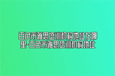 百色市雅思培训机构地址在哪里-百色市雅思培训机构地址
