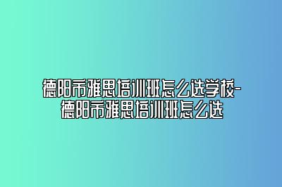 德阳市雅思培训班怎么选学校-德阳市雅思培训班怎么选