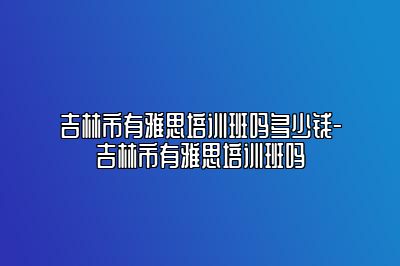 吉林市有雅思培训班吗多少钱-吉林市有雅思培训班吗