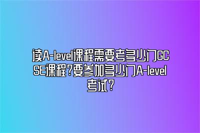 读A-level课程需要考多少门GCSE课程?要参加多少门A-level考试?