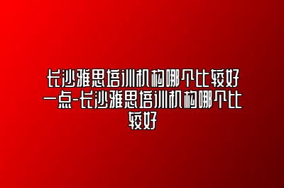 长沙雅思培训机构哪个比较好一点-长沙雅思培训机构哪个比较好