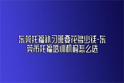 东莞托福补习班要花多少钱-东莞市托福培训机构怎么选