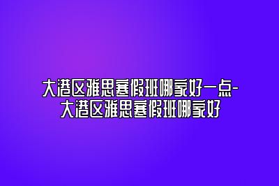 大港区雅思寒假班哪家好一点-大港区雅思寒假班哪家好