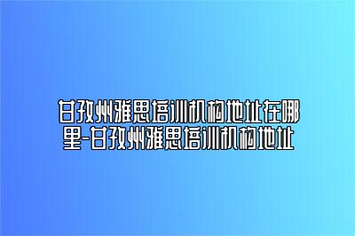 甘孜州雅思培训机构地址在哪里-甘孜州雅思培训机构地址