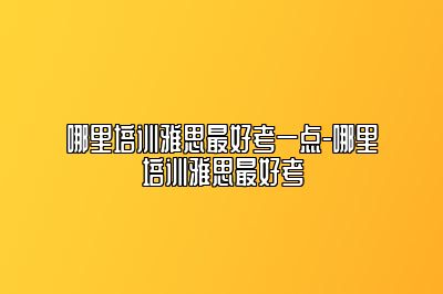 哪里培训雅思最好考一点-哪里培训雅思最好考