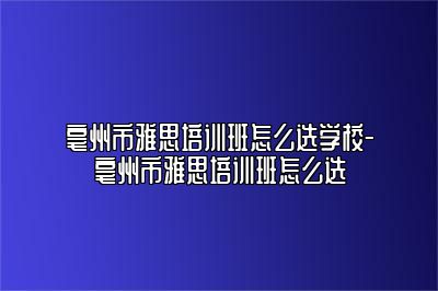 亳州市雅思培训班怎么选学校-亳州市雅思培训班怎么选