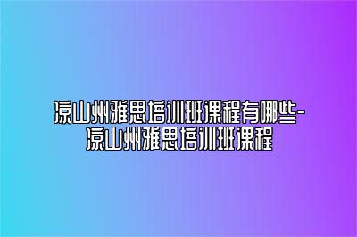 凉山州雅思培训班课程有哪些-凉山州雅思培训班课程