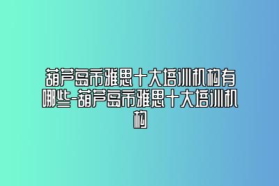 葫芦岛市雅思十大培训机构有哪些-葫芦岛市雅思十大培训机构