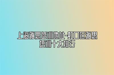 上海雅思培训地址-虹口区雅思培训十大排行