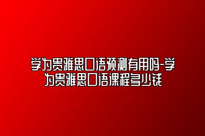 学为贵雅思口语预测有用吗-学为贵雅思口语课程多少钱
