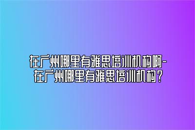 在广州哪里有雅思培训机构啊-在广州哪里有雅思培训机构？