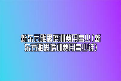 新东方雅思培训费用多少(新东方雅思培训费用多少钱)