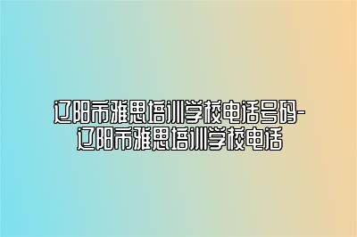 辽阳市雅思培训学校电话号码-辽阳市雅思培训学校电话