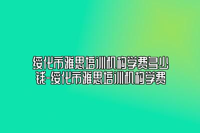 绥化市雅思培训机构学费多少钱-绥化市雅思培训机构学费